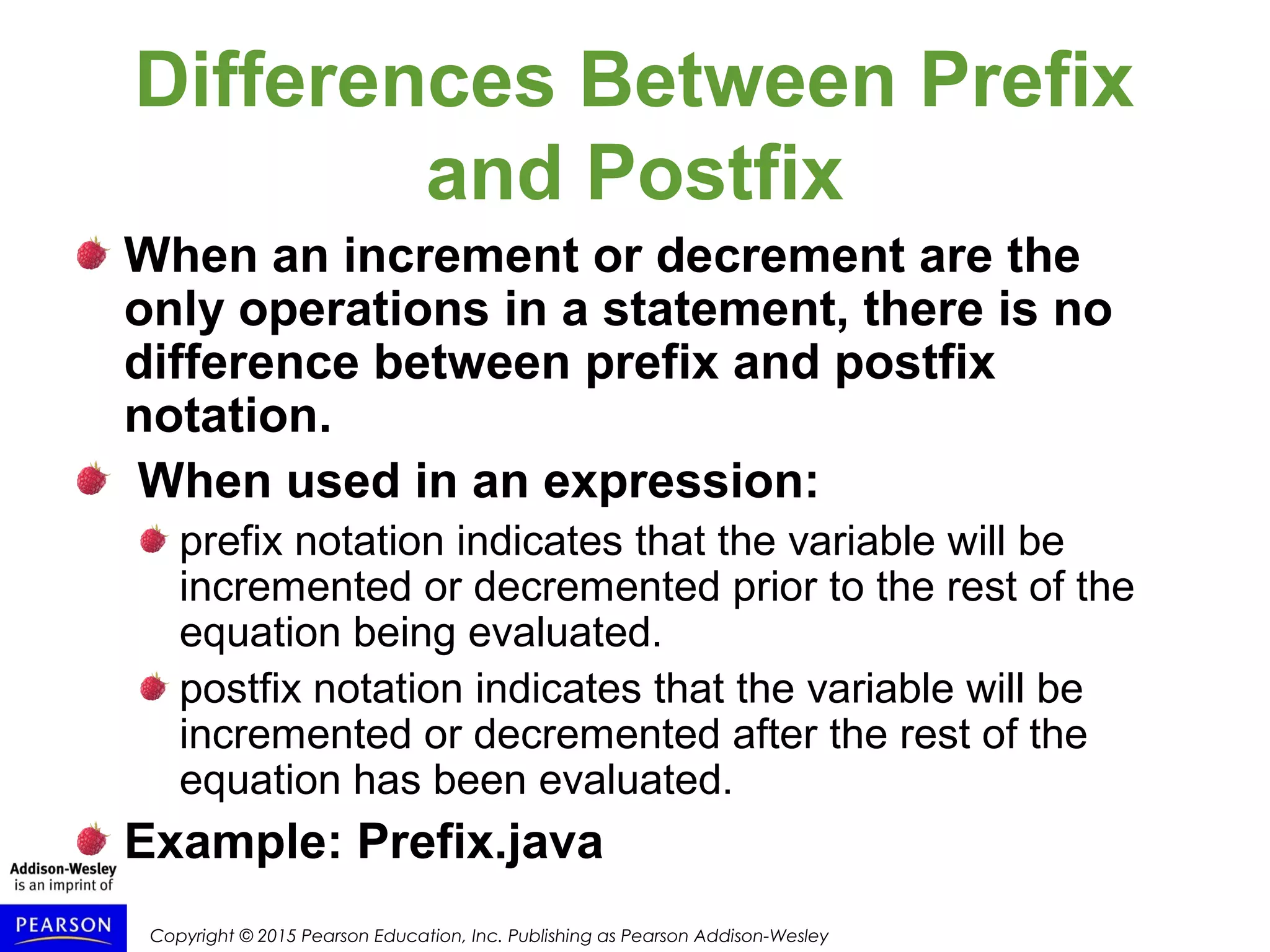 Copyright © 2015 Pearson Education, Inc. Publishing as Pearson Addison-Wesley
Differences Between Prefix
and Postfix
When an increment or decrement are the
only operations in a statement, there is no
difference between prefix and postfix
notation.
When used in an expression:
prefix notation indicates that the variable will be
incremented or decremented prior to the rest of the
equation being evaluated.
postfix notation indicates that the variable will be
incremented or decremented after the rest of the
equation has been evaluated.
Example: Prefix.java
 