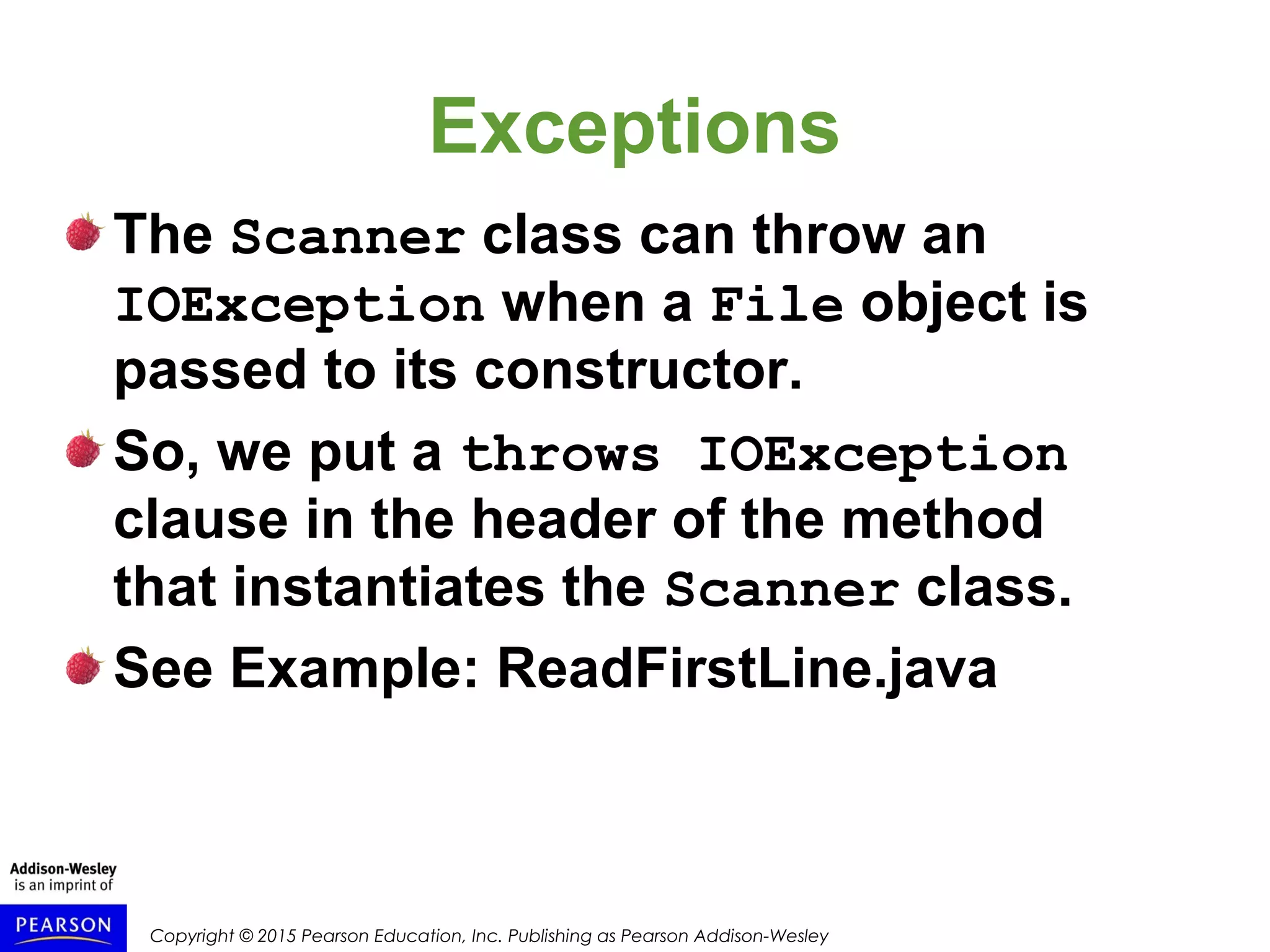 Copyright © 2015 Pearson Education, Inc. Publishing as Pearson Addison-Wesley
Exceptions
The Scanner class can throw an
IOException when a File object is
passed to its constructor.
So, we put a throws IOException
clause in the header of the method
that instantiates the Scanner class.
See Example: ReadFirstLine.java
 