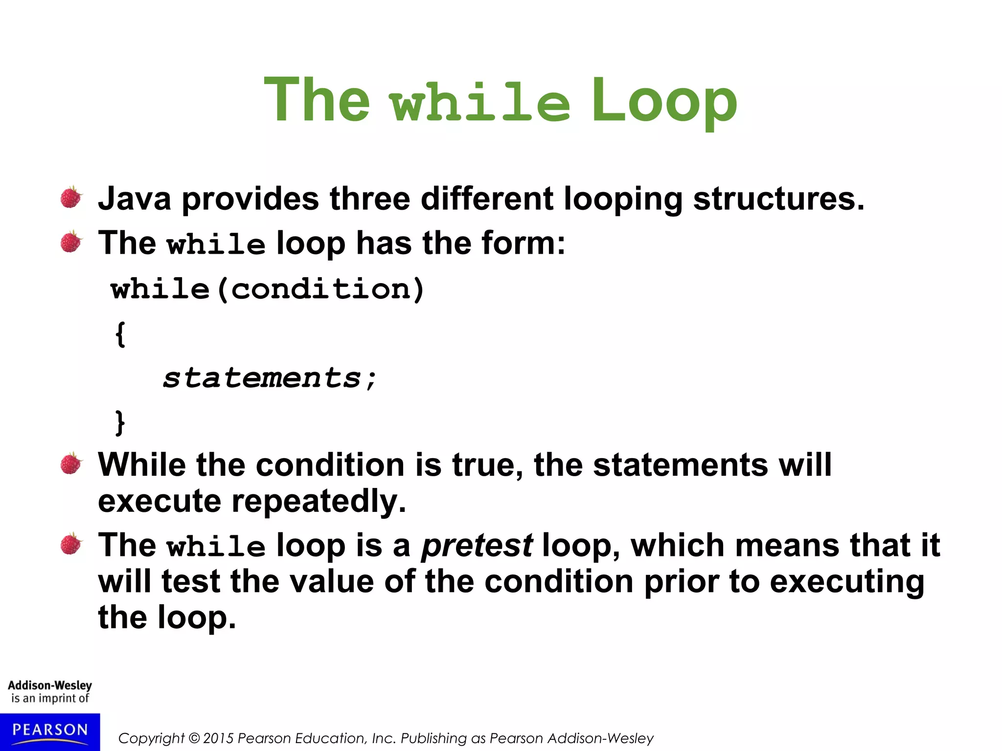 Copyright © 2015 Pearson Education, Inc. Publishing as Pearson Addison-Wesley
The while Loop
Java provides three different looping structures.
The while loop has the form:
while(condition)
{
statements;
}
While the condition is true, the statements will
execute repeatedly.
The while loop is a pretest loop, which means that it
will test the value of the condition prior to executing
the loop.
 