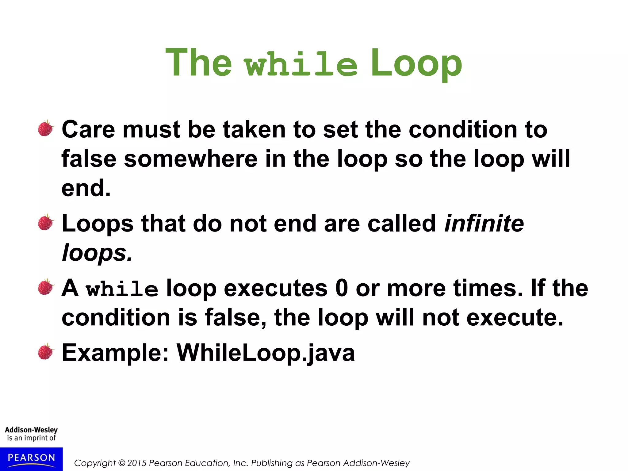 Copyright © 2015 Pearson Education, Inc. Publishing as Pearson Addison-Wesley
The while Loop
Care must be taken to set the condition to
false somewhere in the loop so the loop will
end.
Loops that do not end are called infinite
loops.
A while loop executes 0 or more times. If the
condition is false, the loop will not execute.
Example: WhileLoop.java
 