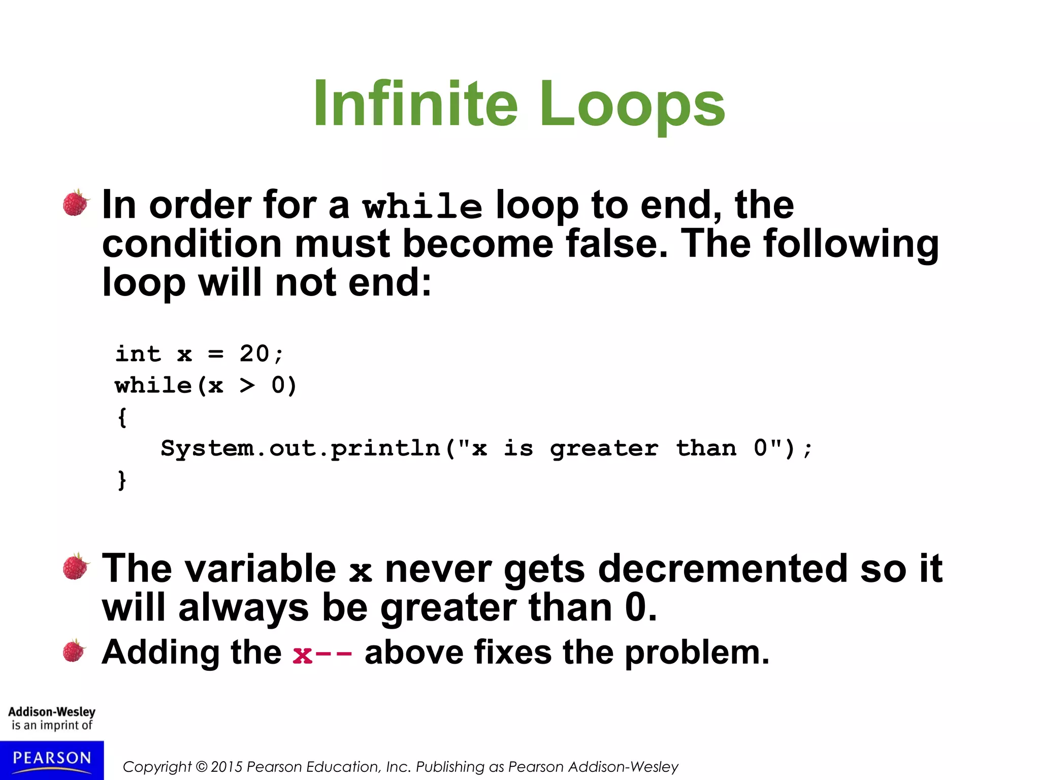 Copyright © 2015 Pearson Education, Inc. Publishing as Pearson Addison-Wesley
Infinite Loops
In order for a while loop to end, the
condition must become false. The following
loop will not end:
int x = 20;
while(x > 0)
{
System.out.println("x is greater than 0");
}
The variable x never gets decremented so it
will always be greater than 0.
Adding the x-- above fixes the problem.
 