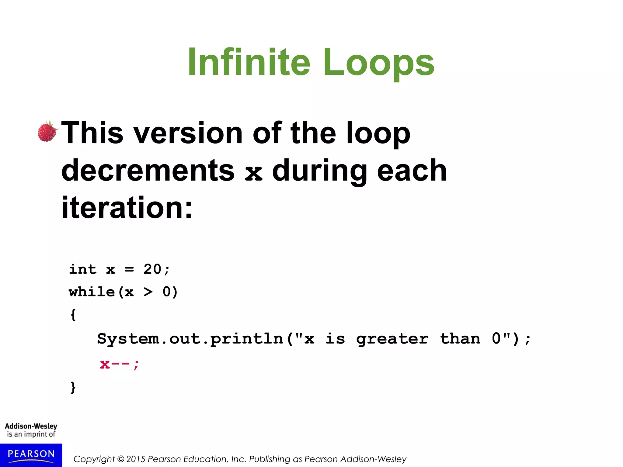 Copyright © 2015 Pearson Education, Inc. Publishing as Pearson Addison-Wesley
Infinite Loops
This version of the loop
decrements x during each
iteration:
int x = 20;
while(x > 0)
{
System.out.println("x is greater than 0");
x--;
}
 