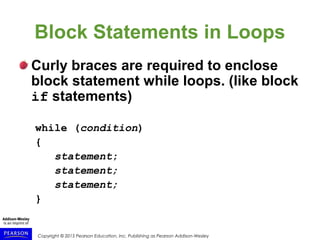 Copyright © 2015 Pearson Education, Inc. Publishing as Pearson Addison-Wesley
Block Statements in Loops
Curly braces are required to enclose
block statement while loops. (like block
if statements)
while (condition)
{
statement;
statement;
statement;
}
 