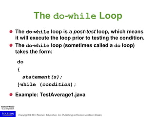 Copyright © 2015 Pearson Education, Inc. Publishing as Pearson Addison-Wesley
The do-while Loop
The do-while loop is a post-test loop, which means
it will execute the loop prior to testing the condition.
The do-while loop (sometimes called a do loop)
takes the form:
do
{
statement(s);
}while (condition);
Example: TestAverage1.java
 