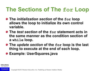 Copyright © 2015 Pearson Education, Inc. Publishing as Pearson Addison-Wesley
The Sections of The for Loop
The initialization section of the for loop
allows the loop to initialize its own control
variable.
The test section of the for statement acts in
the same manner as the condition section of
a while loop.
The update section of the for loop is the last
thing to execute at the end of each loop.
Example: UserSquares.java
 