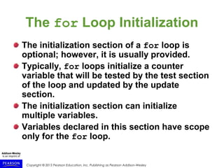 Copyright © 2015 Pearson Education, Inc. Publishing as Pearson Addison-Wesley
The for Loop Initialization
The initialization section of a for loop is
optional; however, it is usually provided.
Typically, for loops initialize a counter
variable that will be tested by the test section
of the loop and updated by the update
section.
The initialization section can initialize
multiple variables.
Variables declared in this section have scope
only for the for loop.
 
