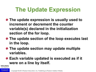 Copyright © 2015 Pearson Education, Inc. Publishing as Pearson Addison-Wesley
The Update Expression
The update expression is usually used to
increment or decrement the counter
variable(s) declared in the initialization
section of the for loop.
The update section of the loop executes last
in the loop.
The update section may update multiple
variables.
Each variable updated is executed as if it
were on a line by itself.
 