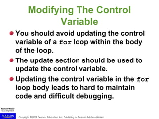 Copyright © 2015 Pearson Education, Inc. Publishing as Pearson Addison-Wesley
Modifying The Control
Variable
You should avoid updating the control
variable of a for loop within the body
of the loop.
The update section should be used to
update the control variable.
Updating the control variable in the for
loop body leads to hard to maintain
code and difficult debugging.
 