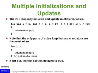 Copyright © 2015 Pearson Education, Inc. Publishing as Pearson Addison-Wesley
Multiple Initializations and
Updates
The for loop may initialize and update multiple variables.
for(int i = 5, int j = 0; i < 10 || j < 20; i++, j+=2)
{
statement(s);
}
Note that the only parts of a for loop that are mandatory are
the semicolons.
for(;;)
{
statement(s);
} // infinite loop
If left out, the test section defaults to true.
 