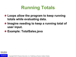 Copyright © 2015 Pearson Education, Inc. Publishing as Pearson Addison-Wesley
Running Totals
Loops allow the program to keep running
totals while evaluating data.
Imagine needing to keep a running total of
user input.
Example: TotalSales.java
 
