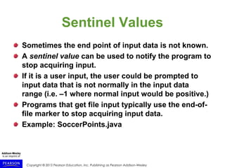 Copyright © 2015 Pearson Education, Inc. Publishing as Pearson Addison-Wesley
Sentinel Values
Sometimes the end point of input data is not known.
A sentinel value can be used to notify the program to
stop acquiring input.
If it is a user input, the user could be prompted to
input data that is not normally in the input data
range (i.e. –1 where normal input would be positive.)
Programs that get file input typically use the end-of-
file marker to stop acquiring input data.
Example: SoccerPoints.java
 