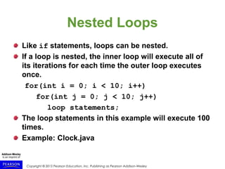 Copyright © 2015 Pearson Education, Inc. Publishing as Pearson Addison-Wesley
Nested Loops
Like if statements, loops can be nested.
If a loop is nested, the inner loop will execute all of
its iterations for each time the outer loop executes
once.
for(int i = 0; i < 10; i++)
for(int j = 0; j < 10; j++)
loop statements;
The loop statements in this example will execute 100
times.
Example: Clock.java
 