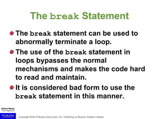 Copyright © 2015 Pearson Education, Inc. Publishing as Pearson Addison-Wesley
The break Statement
The break statement can be used to
abnormally terminate a loop.
The use of the break statement in
loops bypasses the normal
mechanisms and makes the code hard
to read and maintain.
It is considered bad form to use the
break statement in this manner.
 