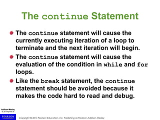 Copyright © 2015 Pearson Education, Inc. Publishing as Pearson Addison-Wesley
The continue Statement
The continue statement will cause the
currently executing iteration of a loop to
terminate and the next iteration will begin.
The continue statement will cause the
evaluation of the condition in while and for
loops.
Like the break statement, the continue
statement should be avoided because it
makes the code hard to read and debug.
 