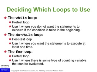 Copyright © 2015 Pearson Education, Inc. Publishing as Pearson Addison-Wesley
Deciding Which Loops to Use
The while loop:
Pretest loop
Use it where you do not want the statements to
execute if the condition is false in the beginning.
The do-while loop:
Post-test loop
Use it where you want the statements to execute at
least one time.
The for loop:
Pretest loop
Use it where there is some type of counting variable
that can be evaluated.
 