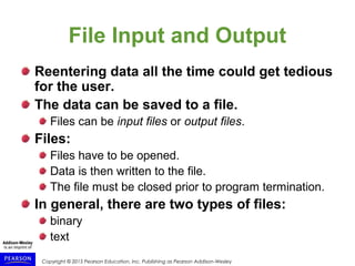 Copyright © 2015 Pearson Education, Inc. Publishing as Pearson Addison-Wesley
File Input and Output
Reentering data all the time could get tedious
for the user.
The data can be saved to a file.
Files can be input files or output files.
Files:
Files have to be opened.
Data is then written to the file.
The file must be closed prior to program termination.
In general, there are two types of files:
binary
text
 