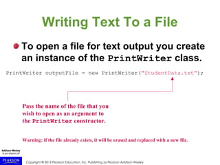 Copyright © 2015 Pearson Education, Inc. Publishing as Pearson Addison-Wesley
Writing Text To a File
To open a file for text output you create
an instance of the PrintWriter class.
PrintWriter outputFile = new PrintWriter("StudentData.txt");
Pass the name of the file that you
wish to open as an argument to
the PrintWriter constructor.
Warning: if the file already exists, it will be erased and replaced with a new file.
 