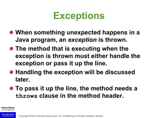 Copyright © 2015 Pearson Education, Inc. Publishing as Pearson Addison-Wesley
Exceptions
When something unexpected happens in a
Java program, an exception is thrown.
The method that is executing when the
exception is thrown must either handle the
exception or pass it up the line.
Handling the exception will be discussed
later.
To pass it up the line, the method needs a
throws clause in the method header.
 