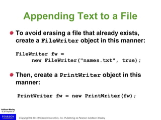 Copyright © 2015 Pearson Education, Inc. Publishing as Pearson Addison-Wesley
Appending Text to a File
To avoid erasing a file that already exists,
create a FileWriter object in this manner:
FileWriter fw =
new FileWriter("names.txt", true);
Then, create a PrintWriter object in this
manner:
PrintWriter fw = new PrintWriter(fw);
 