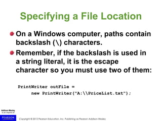 Copyright © 2015 Pearson Education, Inc. Publishing as Pearson Addison-Wesley
Specifying a File Location
On a Windows computer, paths contain
backslash () characters.
Remember, if the backslash is used in
a string literal, it is the escape
character so you must use two of them:
PrintWriter outFile =
new PrintWriter("A:PriceList.txt");
 