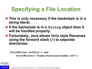 Copyright © 2015 Pearson Education, Inc. Publishing as Pearson Addison-Wesley
Specifying a File Location
This is only necessary if the backslash is in a
string literal.
If the backslash is in a String object then it
will be handled properly.
Fortunately, Java allows Unix style filenames
using the forward slash (/) to separate
directories:
PrintWriter outFile = new
PrintWriter("/home/rharrison/names.txt");
 