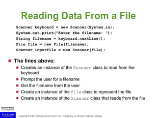 Copyright © 2015 Pearson Education, Inc. Publishing as Pearson Addison-Wesley
Reading Data From a File
Scanner keyboard = new Scanner(System.in);
System.out.print("Enter the filename: ");
String filename = keyboard.nextLine();
File file = new File(filename);
Scanner inputFile = new Scanner(file);
The lines above:
Creates an instance of the Scanner class to read from the
keyboard
Prompt the user for a filename
Get the filename from the user
Create an instance of the File class to represent the file
Create an instance of the Scanner class that reads from the file
 