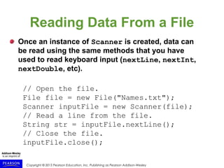 Copyright © 2015 Pearson Education, Inc. Publishing as Pearson Addison-Wesley
Reading Data From a File
Once an instance of Scanner is created, data can
be read using the same methods that you have
used to read keyboard input (nextLine, nextInt,
nextDouble, etc).
// Open the file.
File file = new File("Names.txt");
Scanner inputFile = new Scanner(file);
// Read a line from the file.
String str = inputFile.nextLine();
// Close the file.
inputFile.close();
 
