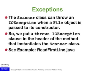 Copyright © 2015 Pearson Education, Inc. Publishing as Pearson Addison-Wesley
Exceptions
The Scanner class can throw an
IOException when a File object is
passed to its constructor.
So, we put a throws IOException
clause in the header of the method
that instantiates the Scanner class.
See Example: ReadFirstLine.java
 