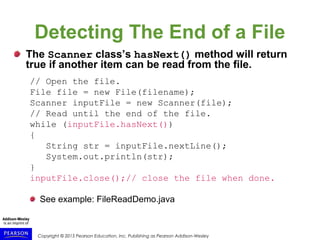 Copyright © 2015 Pearson Education, Inc. Publishing as Pearson Addison-Wesley
Detecting The End of a File
The Scanner class’s hasNext() method will return
true if another item can be read from the file.
// Open the file.
File file = new File(filename);
Scanner inputFile = new Scanner(file);
// Read until the end of the file.
while (inputFile.hasNext())
{
String str = inputFile.nextLine();
System.out.println(str);
}
inputFile.close();// close the file when done.
See example: FileReadDemo.java
 