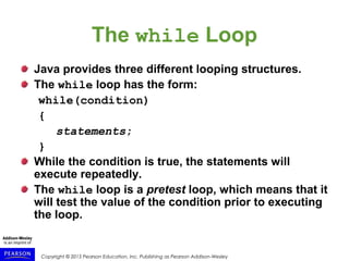 Copyright © 2015 Pearson Education, Inc. Publishing as Pearson Addison-Wesley
The while Loop
Java provides three different looping structures.
The while loop has the form:
while(condition)
{
statements;
}
While the condition is true, the statements will
execute repeatedly.
The while loop is a pretest loop, which means that it
will test the value of the condition prior to executing
the loop.
 