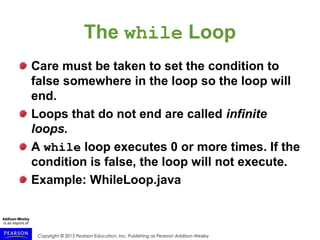 Copyright © 2015 Pearson Education, Inc. Publishing as Pearson Addison-Wesley
The while Loop
Care must be taken to set the condition to
false somewhere in the loop so the loop will
end.
Loops that do not end are called infinite
loops.
A while loop executes 0 or more times. If the
condition is false, the loop will not execute.
Example: WhileLoop.java
 