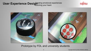 User Experience Design
8 Copyright 2018 FUJITSU DESIGN LIMITED
Creating emotional experiences
touching your heart.
Prototype by FDL and university students
 