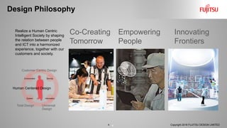 Design Philosophy
4
Innovating
Frontiers
Realize a Human Centric
Intelligent Society by shaping
the relation between people
and ICT into a harmonized
experience, together with our
customers and society.
Co-Creating
Tomorrow
Empowering
People
ServiceEnvironment
InformationSystem
Customer Centric Design
Total Design Universal
Design
Human Centered Design
Copyright 2018 FUJITSU DESIGN LIMITED4
 