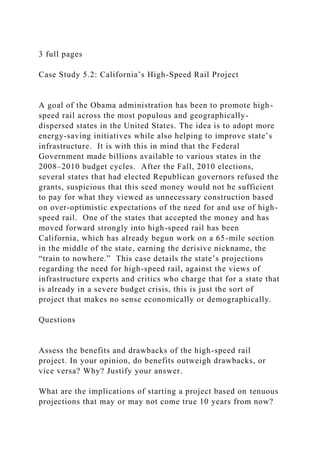 3 full pages
Case Study 5.2: California’s High-Speed Rail Project
A goal of the Obama administration has been to promote high-
speed rail across the most populous and geographically-
dispersed states in the United States. The idea is to adopt more
energy-saving initiatives while also helping to improve state’s
infrastructure. It is with this in mind that the Federal
Government made billions available to various states in the
2008–2010 budget cycles. After the Fall, 2010 elections,
several states that had elected Republican governors refused the
grants, suspicious that this seed money would not be sufficient
to pay for what they viewed as unnecessary construction based
on over-optimistic expectations of the need for and use of high-
speed rail. One of the states that accepted the money and has
moved forward strongly into high-speed rail has been
California, which has already begun work on a 65-mile section
in the middle of the state, earning the derisive nickname, the
“train to nowhere.” This case details the state’s projections
regarding the need for high-speed rail, against the views of
infrastructure experts and critics who charge that for a state that
is already in a severe budget crisis, this is just the sort of
project that makes no sense economically or demographically.
Questions
Assess the benefits and drawbacks of the high-speed rail
project. In your opinion, do benefits outweigh drawbacks, or
vice versa? Why? Justify your answer.
What are the implications of starting a project based on tenuous
projections that may or may not come true 10 years from now?
 