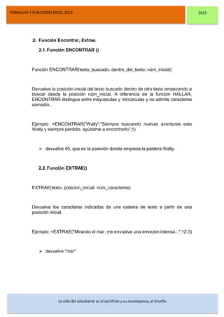 DSFDFSFSD
FÓRMULAS Y FUNCIONES EXCEL 2013. 2015
La vida del estudiante es el sacrificio y su recompensa, el triunfo.
2. Función Encontrar, Extrae.
2.1.Función ENCONTRAR ()
Función ENCONTRAR(texto_buscado; dentro_del_texto; núm_inicial)
Devuelve la posición inicial del texto buscado dentro de otro texto empezando a
buscar desde la posición núm_inicial. A diferencia de la función HALLAR,
ENCONTRAR distingue entre mayúsculas y minúsculas y no admite caracteres
comodín.
Ejemplo: =ENCONTRAR("Wally";"Siempre buscando nuevas aventuras este
Wally y siempre perdido, ayúdame a encontrarlo";1)
 devuelve 40, que es la posición donde empieza la palabra Wally.
2.2.Función EXTRAE()
EXTRAE(texto; posicion_inicial; núm_caracteres)
Devuelve los caracteres indicados de una cadena de texto a partir de una
posición inicial.
Ejemplo: =EXTRAE("Mirando el mar, me envuelve una emoción intensa...";12;3)
 devuelve "mar"
 