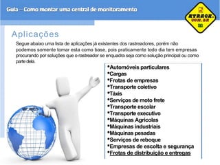 Aplicações
Segue abaixo uma lista de aplicações já existentes dos rastreadores, porém não
podemos somente tomar esta como base, pois praticamente todo dia tem empresas
procurando por soluções que o rastreador se enquadra seja como solução principal ou como
parte dela.
•Automóveis particulares
•Cargas
•Frotas de empresas
•Transporte coletivo
•Táxis
•Serviços de moto frete
•Transporte escolar
•Transporte executivo
•Máquinas Agrícolas
•Máquinas industriais
•Máquinas pesadas
•Serviços de reboque
•Empresas de escolta e segurança
•Frotas de distribuição e entregas
 