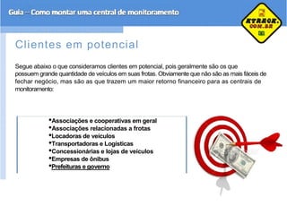 Clientes em potencial
Segue abaixo o que consideramos clientes em potencial, pois geralmente são os que
possuem grande quantidade de veículos em suas frotas. Obviamente que não são as mais fáceis de
fechar negócio, mas são as que trazem um maior retorno financeiro para as centrais de
monitoramento:
•Associações e cooperativas em geral
•Associações relacionadas a frotas
•Locadoras de veículos
•Transportadoras e Logísticas
•Concessionárias e lojas de veículos
•Empresas de ônibus
•Prefeituras e governo
 