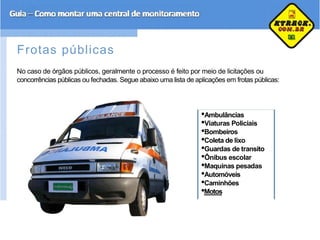 Frotas públicas
No caso de órgãos públicos, geralmente o processo é feito por meio de licitações ou
concorrências públicas ou fechadas. Segue abaixo uma lista de aplicações em frotas públicas:
•Ambulâncias
•Viaturas Policiais
•Bombeiros
•Coleta de lixo
•Guardas de transito
•Ônibus escolar
•Maquinas pesadas
•Automóveis
•Caminhões
•Motos
 