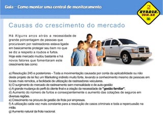Causas do crescimento do mercado
Há Al guns anos at rás a necessidade de
grande porcentagem de pessoas que
procuravam por rastreadores estava ligada
em basicamente proteger seu bem no que
se diz a respeito a roubos e furtos.
Hoje este mercado mudou bastante e há
novos fatores que fomentaram este
crescimento tais como:
a) Resolução 245 e posteriores - Toda a movimentação causada por conta da aplicabilidade ou não
deste projeto de lei fez um Marketing indireto muito forte, levando a conhecimento mesmo de pessoas em
locais mais remotos, a facilidade de utilização de rastreadores veiculares.
b) O surgimento do mercado de rastreamento sem mensalidade e de auto-gestão
c)A grandemudança do perfil do cliente final e a criação da necessidade de "gestão familiar".
d) Aumento do número de furtos e conseqüentemente o aumento das cotações de seguros em
diversas regiões.
e) Crescimento na procura de gestão de frota por empresas.
f) A utilização cada vez mais constante para a resolução de casos criminais e toda a repercussão na
mídia.
g) Aumento natural da frota nacional.
 