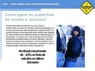 Como agem as quadrilhas
de roubos a veículos?
É importante dizermos também que por conta do
número cada vez maior de veículos utilizando rastreadores, a
maneira que os carros são roubados tem mudado também, na
grande maioria os carros logo após serem furtados são deixados
em estacionados ou em estacionamentos de supermercados ou
shoppings, ou mesmo em ruas de baixa movimentação.
Geralmente os bandidos deixam os carros "esfriando", caso não
apareça ninguém para recuperar o veículo significa que o
mesmo não possui nenhum dispositivo rastreador e que os
meliantes podem então levá-lo para o desmanche.
NoBrasilcrescimento
de 4,5%nofurtode
veículosnoúltimo
Semestre
 