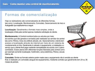 Formas de comercialização
Hoje os rastreadores são comercializados de diferentes formas,
tais como: Localização, Monitoramento, Comodato, Gerenciamento de risco e
Autogestão que explicaremos a seguir.
Localização: Geralmente o formato mais simples, onde a
localização é feita pela central apenas mediante solicitação do cliente.
Monitoramento: A Central monitora todos os veículos por meio
de eventos que são gerados e enviados pelo rastreador ao servidor da central
tais como: Pânico, Aviso de antifurto ativado, etc. Opcionalmente o cliente tem
acesso a localização através da internet por meio de um sistema de
monitoramento on line. Geralmente é cobrado o equipamento, a instalação e o
serviço que o cliente final paga mediante mensalidades de acordo com o plano
contratado. Esses planos têm diferentes funções liberadas pela central como
por exemplo somente localização, hodômetro, cerca eletrônica, Pânico, escuta
interna, etc.
Comodato: Similar ao formato anterior porém neste caso o equipamento não é vendido ao cliente
final, é realizado um comodato (aluguel de equipamento), mediante contrato que geralmente tem 24 ou 36
meses de período.
 
