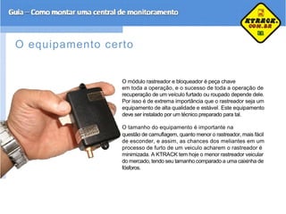 O equipamento certo
O módulo rastreador e bloqueador é peça chave
em toda a operação, e o sucesso de toda a operação de
recuperação de um veículo furtado ou roupado depende dele.
Por isso é de extrema importância que o rastreador seja um
equipamento de alta qualidade e estável. Este equipamento
deve ser instalado por um técnico preparado para tal.
O tamanho do equipamento é importante na
questão de camuflagem, quanto menor o rastreador, mais fácil
de esconder, e assim, as chances dos meliantes em um
processo de furto de um veiculo acharem o rastreador é
minimizada. A KTRACK tem hoje o menor rastreador veicular
do mercado, tendo seu tamanho comparado a uma caixinha de
fósforos.
 