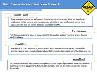Função Pânico
Pode se instalar um ou mais botões escondidos no veículo, onde através deles, em situação de
urgência ou perigo, envia-se uma mensagem de pânico tanto para o software da central como
opcionalmente, para um número de celular cadastrado via SMS.
Escuta interna
Permite ouvir nitidamente o que se passa no interior do veículo a qualquer momento através de uma
ligação telefônica..
Quad-Band
Por possuir módulo de comunicação quad-band, além de uma melhor recepção do sinal GSM,
permite trabalhar com a maioria das operadoras GSM presentes do mercado como TIM, Claro, vivo e oi.
Auto -Reset
Em caso de travamento de conexão com a operadora ou do próprio equipamento, é realizado de forma
automática reset do equipamento, fazendo com o mesmo seja um dos rastreadores mais estáveis
do mercado.
 