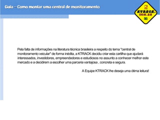 Pela falta de informações na literatura técnica brasileira a respeito do tema "central de
monitoramento veicular" de forma inédita, a KTRACK decidiu criar esta cartilha que ajudará
interessados, investidores, empreendedores e estudiosos no assunto a conhecer melhor este
mercado e a decidirem a escolher uma parceria vantajosa , concreta e segura.
A Equipe KTRACK lhe deseja uma ótima leitura!
 