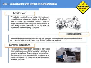 Módulo Sleep
Projetado especialmente para utilização em
motocicletas de baixa e alta cilindrada. Sua função é
zerar o consumo de corrente do rastreador após um
tempo com a motocicleta desligada, evitando assim, o
descarregamento pré-maturo da bateria da
motocicleta. O módulo Sleep é opcional.
Memória interna
Desenvolvido especialmente para veículos que trafegam constantemente próximos as fronteiras ou
em locais com baixo sinal de operadoras. A memória interna é opcional.
Sensor de temperatura
Função opcional, informa com precisão de até 4 casas
decimais informação de temperatura positiva e
negativa através de 2 sensores de temperatura.
Geralmente utilizado para controlar temperatura de
caminhões frigoríficos, transporte de medicamentos,
alimentos e animais
 
