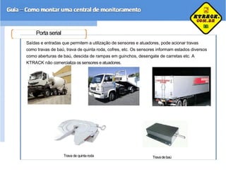 Porta serial
Saídas e entradas que permitem a utilização de sensores e atuadores, pode acionar travas
como travas de baú, trava de quinta roda, cofres, etc. Os sensores informam estados diversos
como aberturas de baú, descida de rampas em guinchos, desengate de carretas etc. A
KTRACK não comercializa os sensores e atuadores.
Trava de quintaroda Travadebaú
 