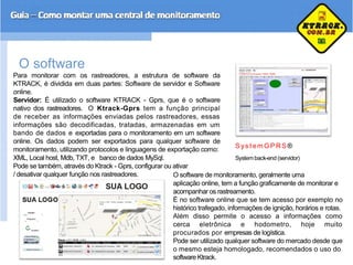 O software
Para monitorar com os rastreadores, a estrutura de software da
KTRACK, é dividida em duas partes: Software de servidor e Software
online.
Servidor: É utilizado o software KTRACK - Gprs, que é o software
nativo dos rastreadores. O Ktrack-Gprs tem a função principal
de receber as informações enviadas pelos rastreadores, essas
informações são decodificadas, tratadas, armazenadas em um
bando de dados e exportadas para o monitoramento em um software
online. Os dados podem ser exportados para qualquer software de
monitoramento, utilizando protocolos e linguagens de exportação como:
XML, Local host, Mdb, TXT, e banco de dados MySql.
Pode se também, através do Ktrack - Gprs, configurar ou ativar
S ys t em GP RS®
Systemback-end (servidor)
/ desativar qualquer função nos rastreadores. O software de monitoramento, geralmente uma
aplicação online, tem a função graficamente de monitorar e
acompanhar os rastreamento.
È no software online que se tem acesso por exemplo no
histórico trafegado, informações de ignição, horários e rotas.
Além disso permite o acesso a informações como
cerca eletrônica e hodometro, hoje muito
procurados por empresas de logística.
Pode ser utilizado qualquer software do mercado desde que
o mesmo esteja homologado, recomendados o uso do
software Ktrack.
 