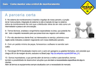 A parceria certa
5 - No sistema de monitoramento é inserido o logotipo de nosso parceiro, a junção
de ter marca própria, integração do sistema no site e inserção do logo no sistema
online de monitoramento faz com que o distribuidor deixe de ser visto como um
intermediador e passa a ser uma solução.
6 - Temos técnicos, analistas e engenheiros especialistas na área, que poderão lhe
dar todo o respaldo necessário para que possa tocar seu negocio com solidez.
7 - Por não atendermos cliente final, os interessados no serviço, próximos a sua
região serão indicados a estarem negociando com nosso distribuidor parceiro.
8 - Com um pedido mínimo de peças, fornecemos o software no servidor sem
custos.
9 - Tecnologia Sirf III (localização mesmo com o carro em garagens ou galpões fechados, com precisão que
chega a 80 cm de margem de erro, exclusivo no Brasil (veja: http://pt.wikipedia.org/wiki/SiRFstar_III )
10 - Somos importadores, o que permite além de termos o melhor custo-benefício, termos
também a possibilidade de desenvolver soluções que atendam a necessidades especificas de alguns
clientes.
Além de termos os equipamentos sempre atualizados com a necessidade de mercado.
 