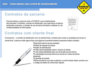 Contratos da parceria
Para formalizar a parceria entre a KTRACK e seus distribuidores
são fechados 3 contratos: contrato de distribuição, que rege todos os tópicos
pertinentes a parceria, o contrato de uso de banco de dados e software e o de
confidencialidade de informações.
Contratos com cliente final
Fornecemos o contrato do distribuidor com os clientes finais, contrato para venda ou prestação de serviço a
cliente final. Listamos então alguns itens que julgamos importante estarem presentes nestes contratos:
•Descrição total do serviço prestado
•Política de reajuste de preços
•Horário de atendimento
•A Não responsabilidade sobre o veículo do cliente
•A não responsabilidade pelo uso da função escuta interna
•A autorização da escuta interna do veículo em casos de pânico
disparado
•A garantia do produto
•Recomendamos que seja analisado a conformidade deste contrato com
o Código de defesa do consumidor vigente.
 