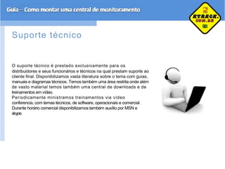 Suporte técnico
O suporte técnico é prestado exclusivamente para os
distribuidores e seus funcionários e técnicos na qual prestam suporte ao
cliente final. Disponibilizamos vasta literatura sobre o tema com guias,
manuais e diagramas técnicos. Temos também uma área restrita onde além
de vasto material temos também uma central de downloads e de
treinamentos em vídeo.
Periodicamente ministramos treinamentos via vídeo
conferencia, com temas técnicos, de software, operacionais e comercial.
Durante horário comercial disponibilizamos também auxílio por MSN e
skype.
 